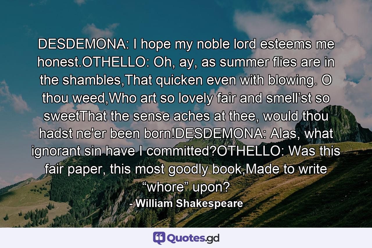 DESDEMONA: I hope my noble lord esteems me honest.OTHELLO: Oh, ay, as summer flies are in the shambles,That quicken even with blowing. O thou weed,Who art so lovely fair and smell’st so sweetThat the sense aches at thee, would thou hadst ne'er been born!DESDEMONA: Alas, what ignorant sin have I committed?OTHELLO: Was this fair paper, this most goodly book,Made to write “whore” upon? - Quote by William Shakespeare