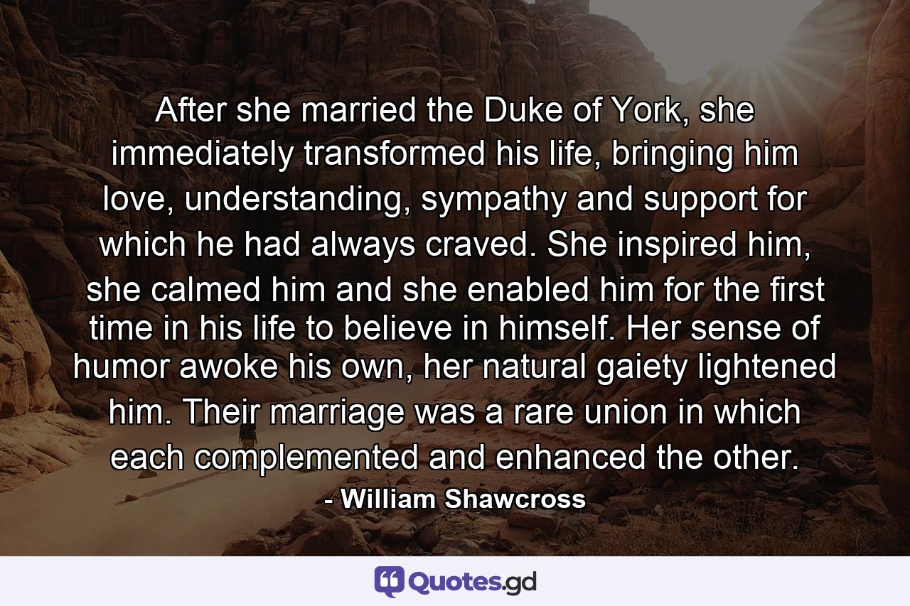 After she married the Duke of York, she immediately transformed his life, bringing him love, understanding, sympathy and support for which he had always craved. She inspired him, she calmed him and she enabled him for the first time in his life to believe in himself. Her sense of humor awoke his own, her natural gaiety lightened him. Their marriage was a rare union in which each complemented and enhanced the other. - Quote by William Shawcross