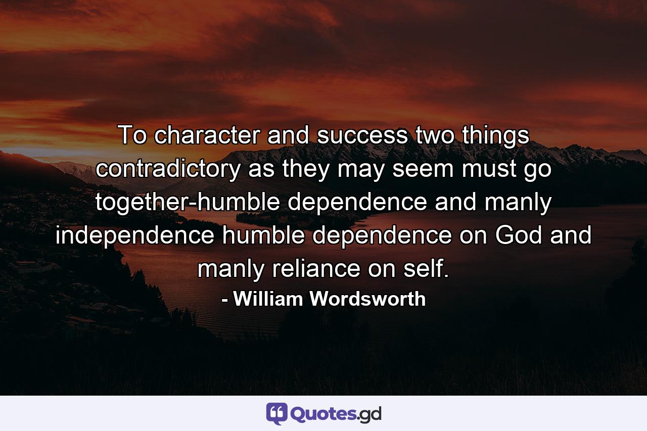 To character and success  two things  contradictory as they may seem  must go together-humble dependence and manly independence  humble dependence on God and manly reliance on self. - Quote by William Wordsworth