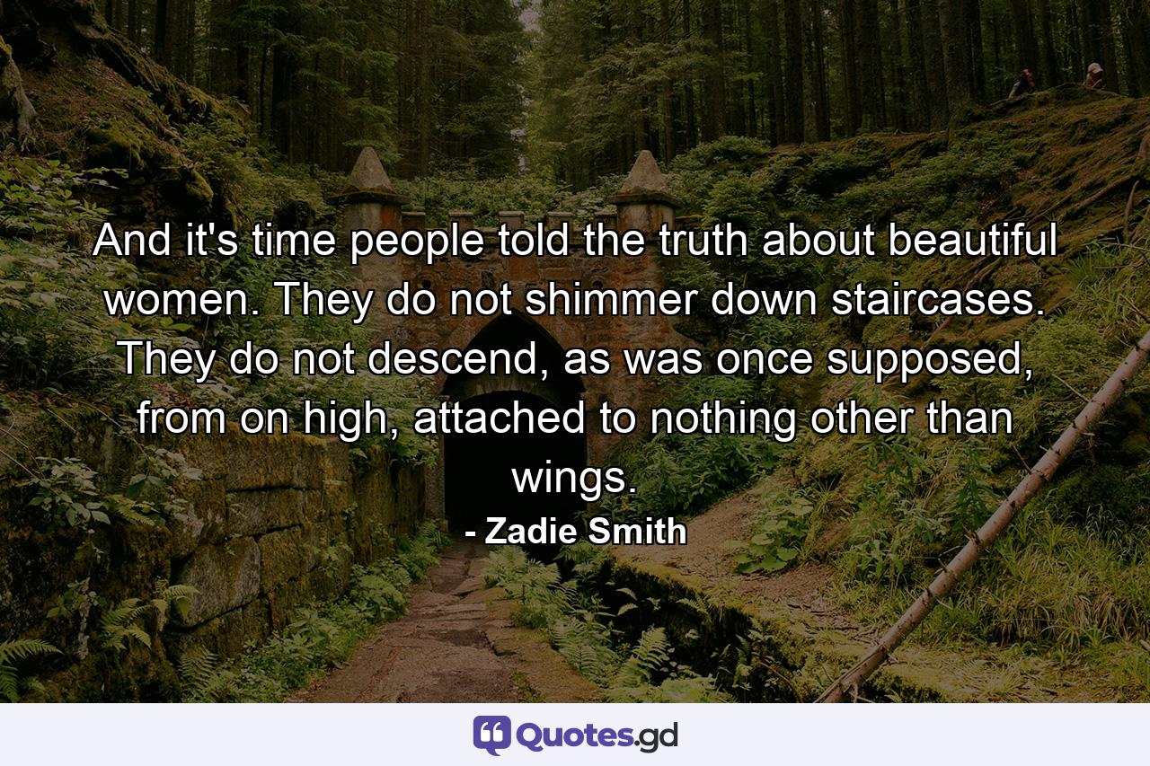 And it's time people told the truth about beautiful women. They do not shimmer down staircases. They do not descend, as was once supposed, from on high, attached to nothing other than wings. - Quote by Zadie Smith