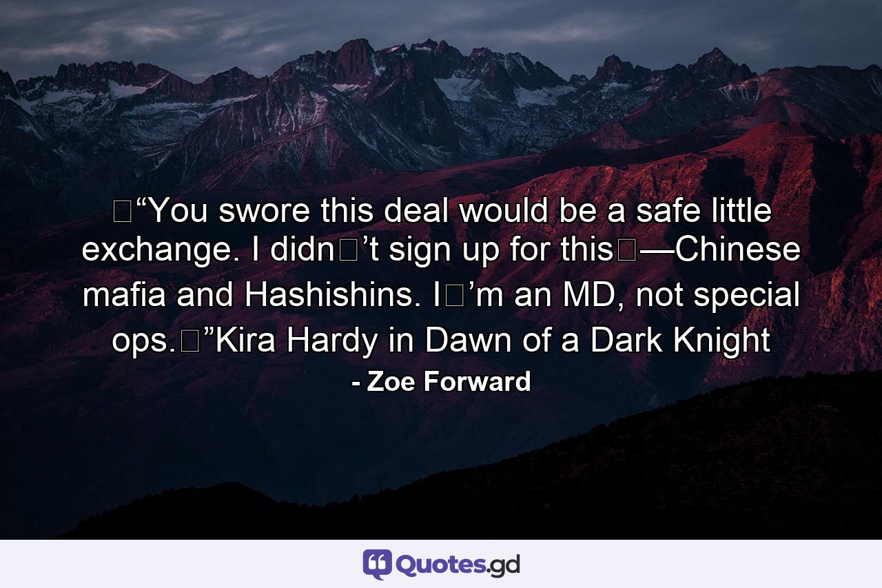 �“You swore this deal would be a safe little exchange. I didn�’t sign up for this�—Chinese mafia and Hashishins. I�’m an MD, not special ops.�”Kira Hardy in Dawn of a Dark Knight - Quote by Zoe Forward