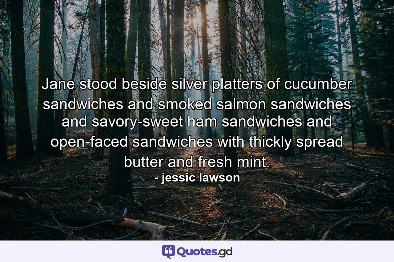 Jane stood beside silver platters of cucumber sandwiches and smoked salmon sandwiches and savory-sweet ham sandwiches and open-faced sandwiches with thickly spread butter and fresh mint. - Quote by jessic lawson