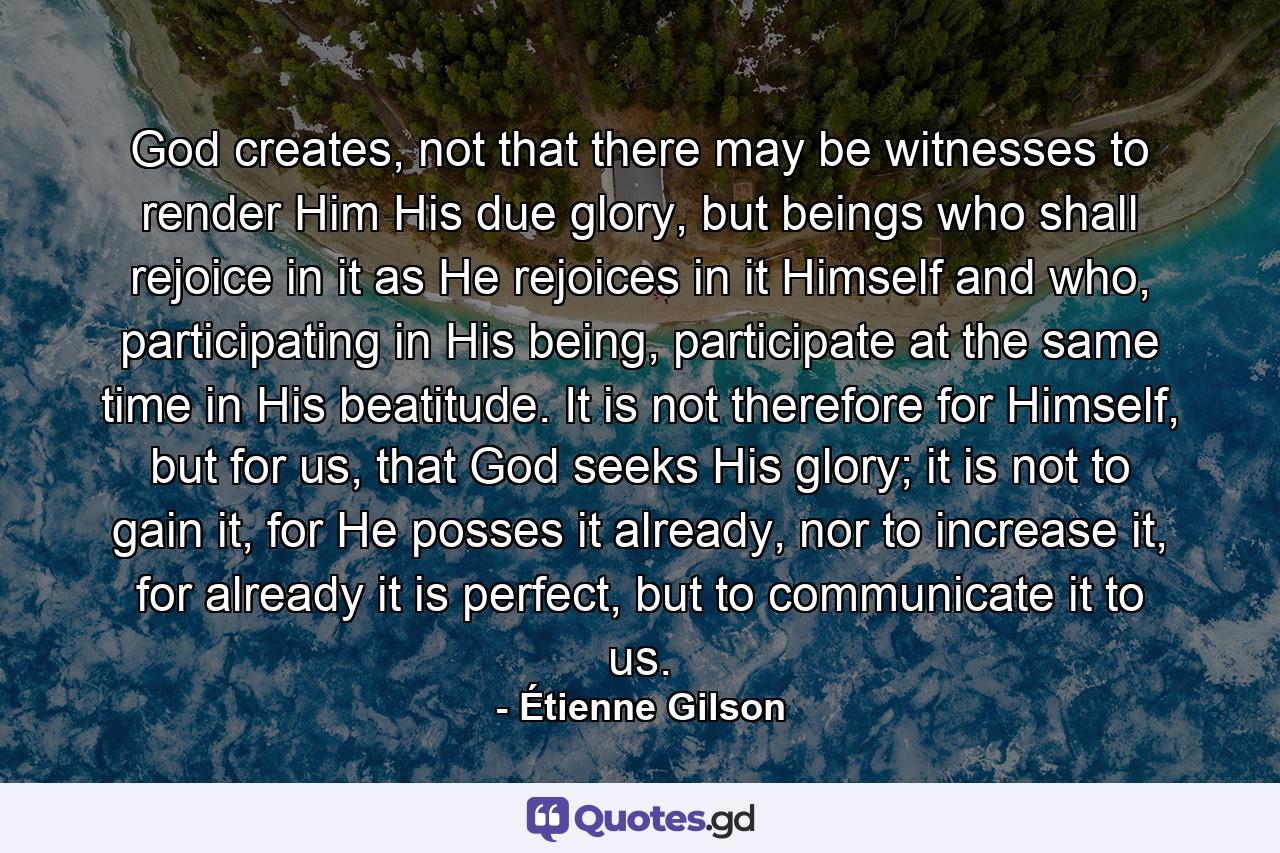 God creates, not that there may be witnesses to render Him His due glory, but beings who shall rejoice in it as He rejoices in it Himself and who, participating in His being, participate at the same time in His beatitude. It is not therefore for Himself, but for us, that God seeks His glory; it is not to gain it, for He posses it already, nor to increase it, for already it is perfect, but to communicate it to us. - Quote by Étienne Gilson