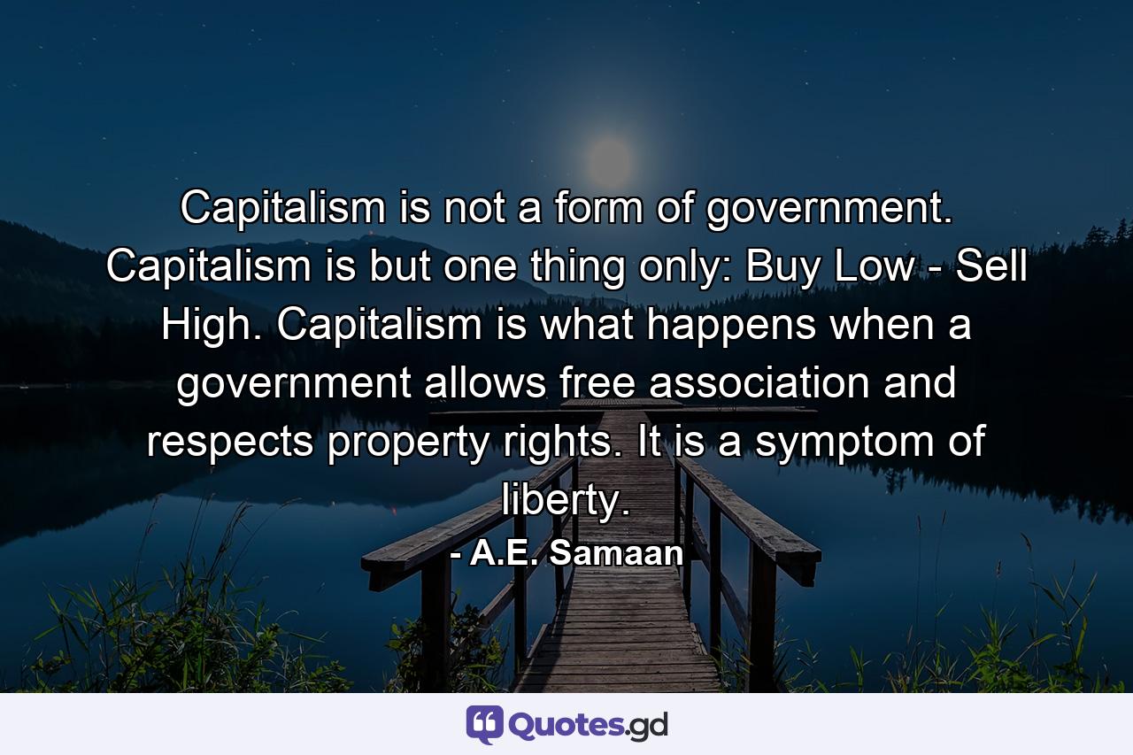 Capitalism is not a form of government. Capitalism is but one thing only: Buy Low - Sell High. Capitalism is what happens when a government allows free association and respects property rights. It is a symptom of liberty. - Quote by A.E. Samaan