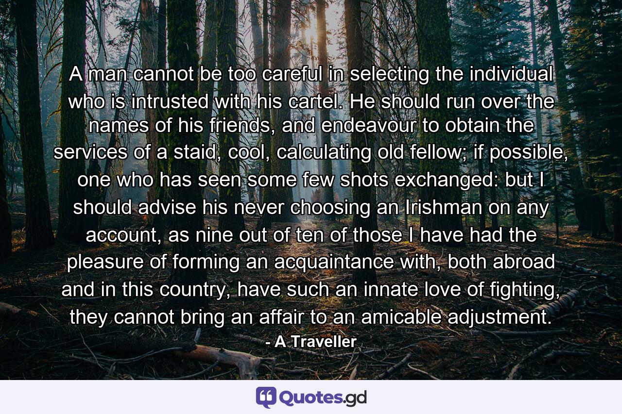 A man cannot be too careful in selecting the individual who is intrusted with his cartel. He should run over the names of his friends, and endeavour to obtain the services of a staid, cool, calculating old fellow; if possible, one who has seen some few shots exchanged: but I should advise his never choosing an Irishman on any account, as nine out of ten of those I have had the pleasure of forming an acquaintance with, both abroad and in this country, have such an innate love of fighting, they cannot bring an affair to an amicable adjustment. - Quote by A Traveller