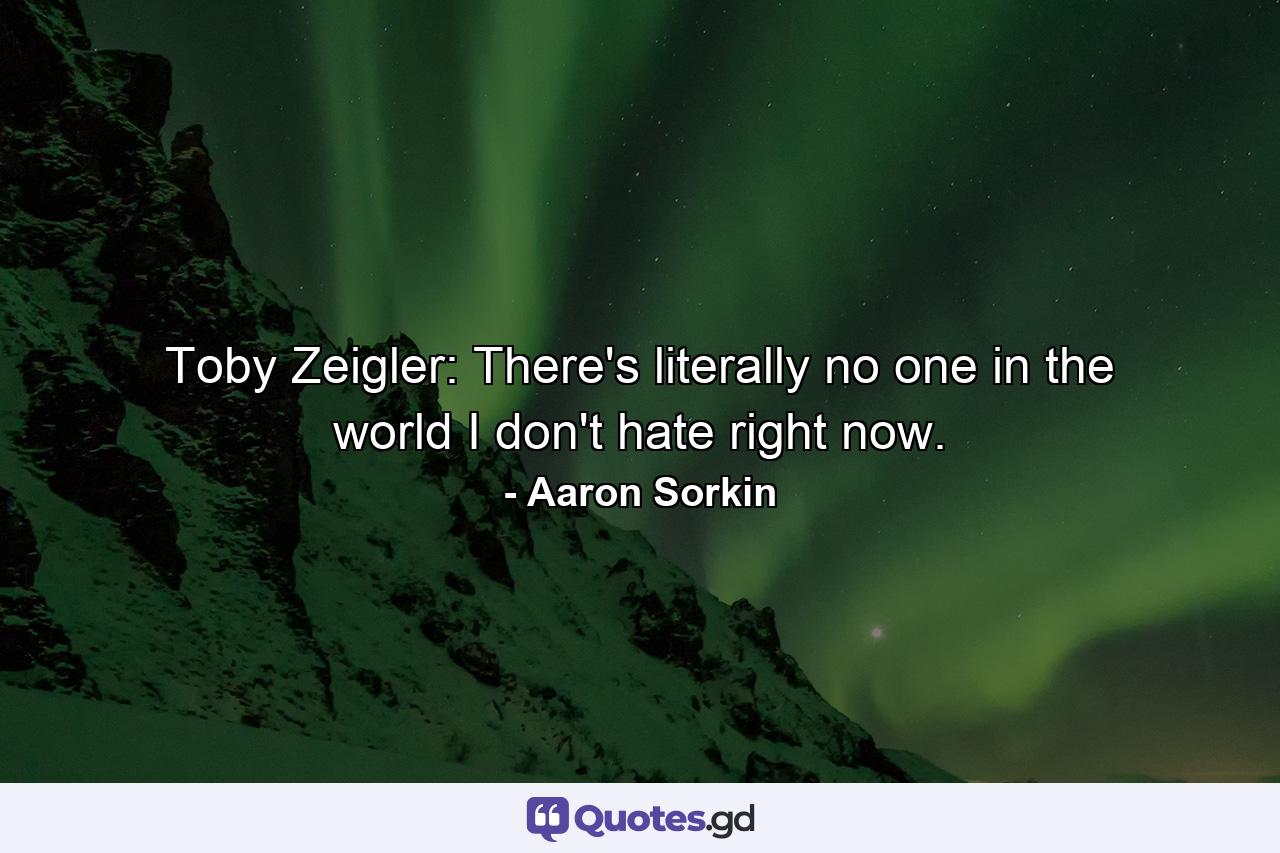 Toby Zeigler: There's literally no one in the world I don't hate right now. - Quote by Aaron Sorkin