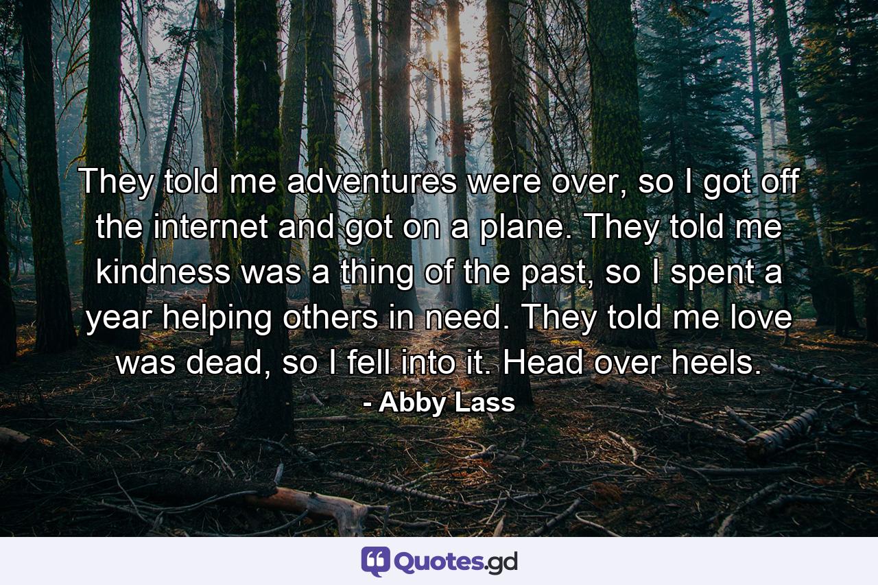 They told me adventures were over, so I got off the internet and got on a plane. They told me kindness was a thing of the past, so I spent a year helping others in need. They told me love was dead, so I fell into it. Head over heels. - Quote by Abby Lass