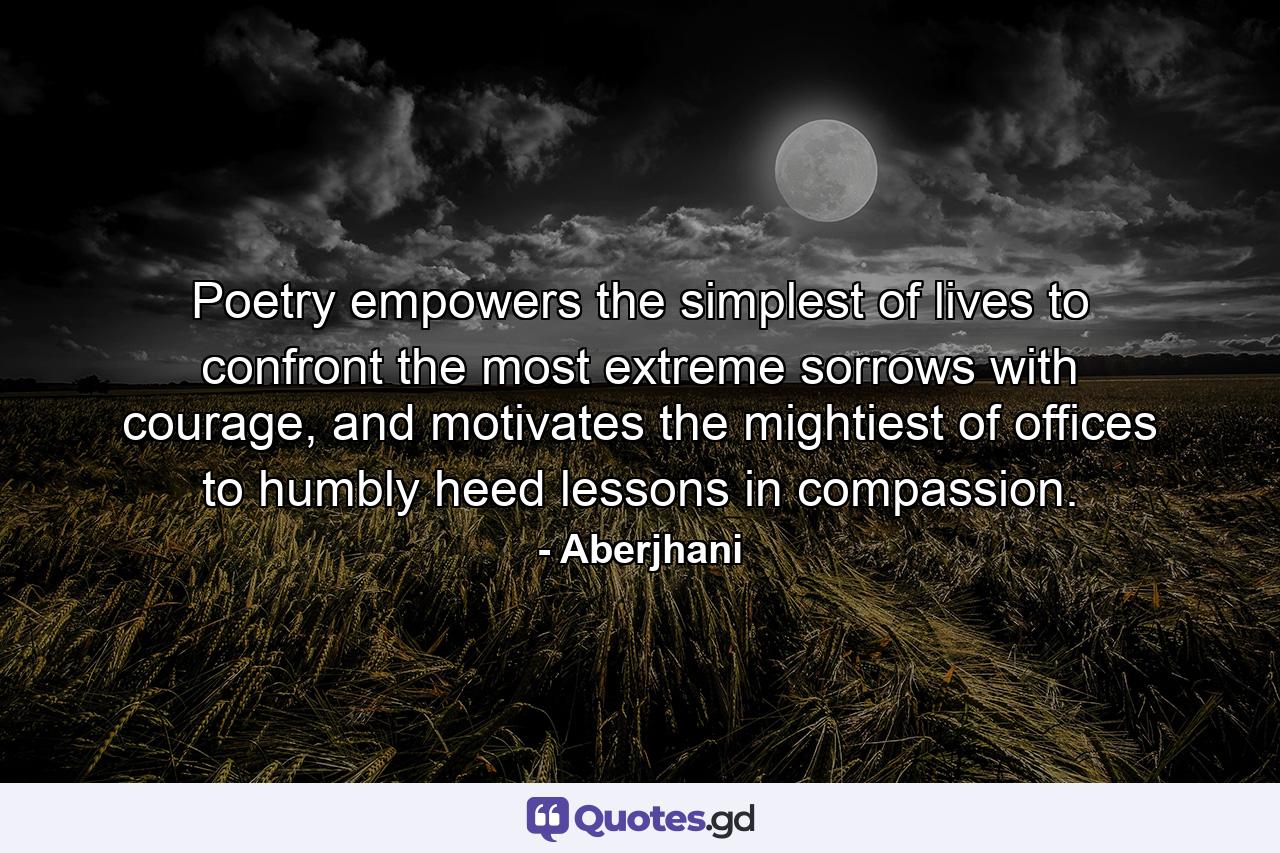 Poetry empowers the simplest of lives to confront the most extreme sorrows with courage, and motivates the mightiest of offices to humbly heed lessons in compassion. - Quote by Aberjhani