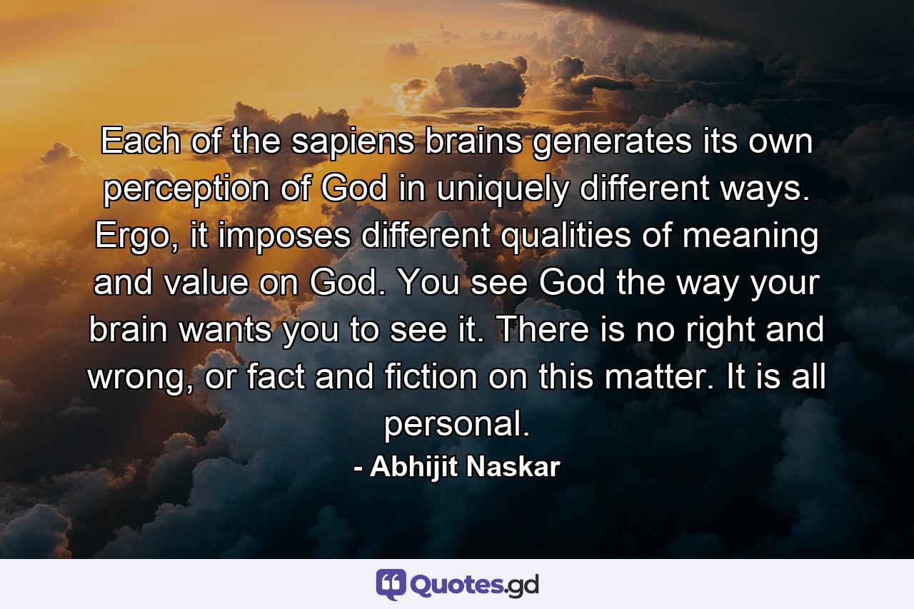 Each of the sapiens brains generates its own perception of God in uniquely different ways. Ergo, it imposes different qualities of meaning and value on God. You see God the way your brain wants you to see it. There is no right and wrong, or fact and fiction on this matter. It is all personal. - Quote by Abhijit Naskar