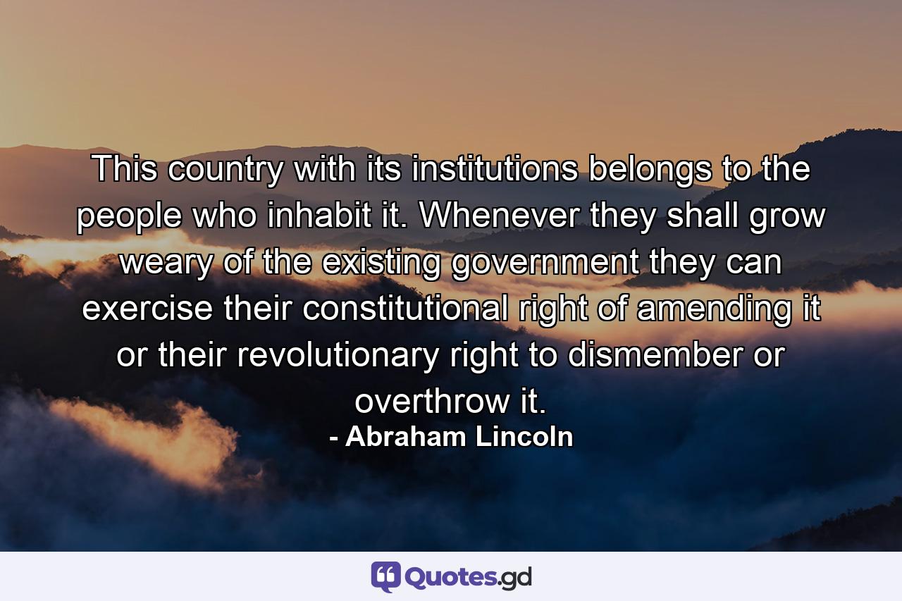 This country  with its institutions  belongs to the people who inhabit it. Whenever they shall grow weary of the existing government they can exercise their constitutional right of amending it  or their revolutionary right to dismember or overthrow it. - Quote by Abraham Lincoln