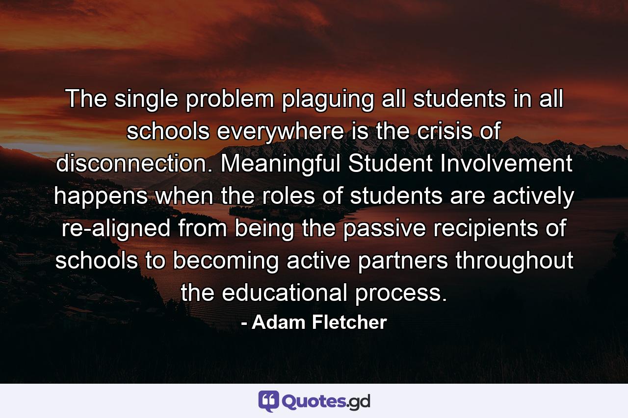 The single problem plaguing all students in all schools everywhere is the crisis of disconnection. Meaningful Student Involvement happens when the roles of students are actively re-aligned from being the passive recipients of schools to becoming active partners throughout the educational process. - Quote by Adam Fletcher