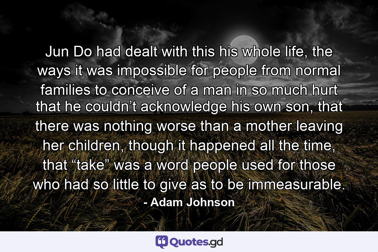 Jun Do had dealt with this his whole life, the ways it was impossible for people from normal families to conceive of a man in so much hurt that he couldn’t acknowledge his own son, that there was nothing worse than a mother leaving her children, though it happened all the time, that “take” was a word people used for those who had so little to give as to be immeasurable. - Quote by Adam Johnson