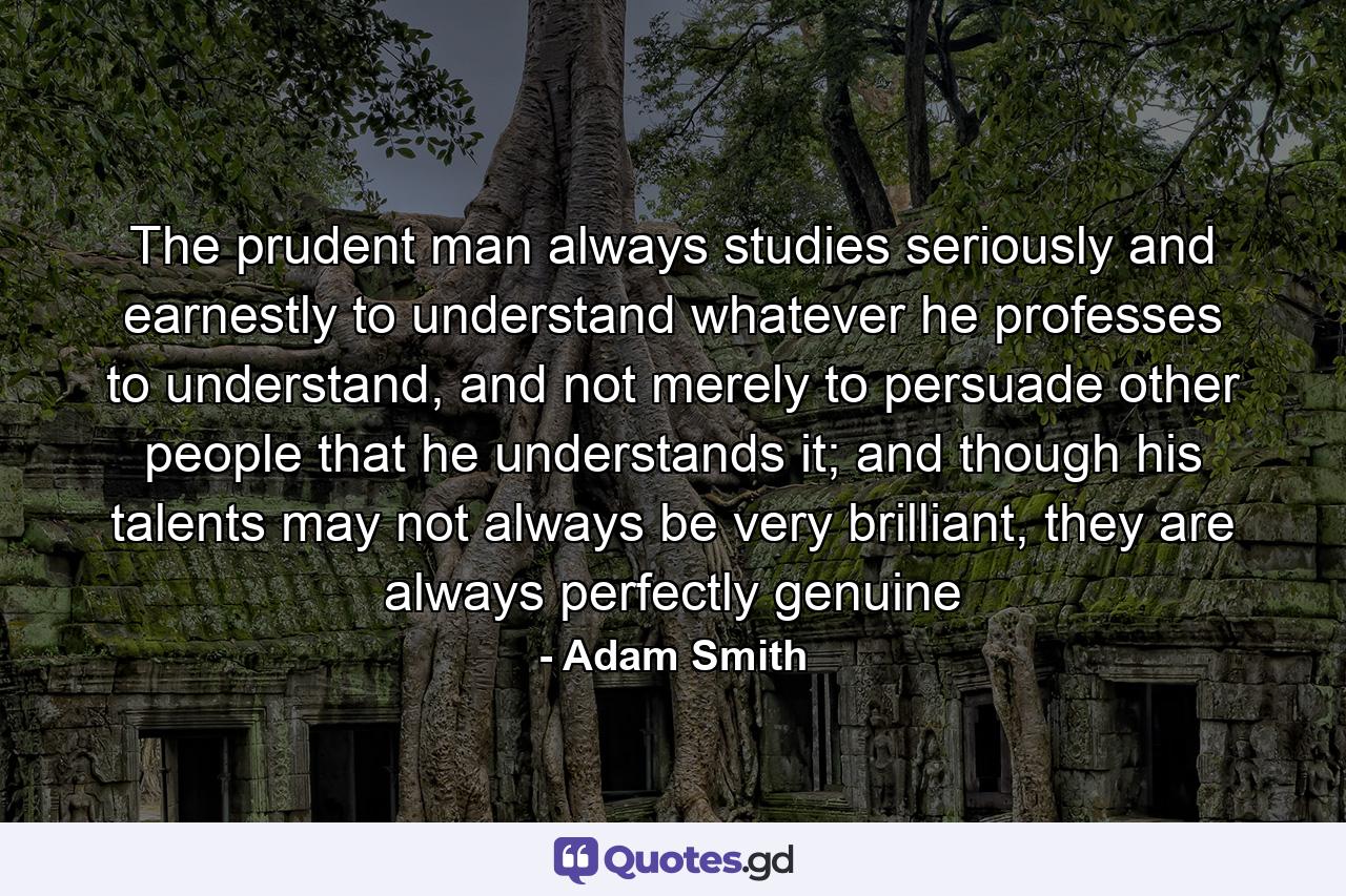 The prudent man always studies seriously and earnestly to understand whatever he professes to understand, and not merely to persuade other people that he understands it; and though his talents may not always be very brilliant, they are always perfectly genuine - Quote by Adam Smith