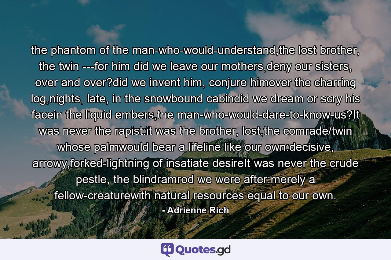 the phantom of the man-who-would-understand,the lost brother, the twin ---for him did we leave our mothers,deny our sisters, over and over?did we invent him, conjure himover the charring log,nights, late, in the snowbound cabindid we dream or scry his facein the liquid embers,the man-who-would-dare-to-know-us?It was never the rapist:it was the brother, lost,the comrade/twin whose palmwould bear a lifeline like our own:decisive, arrowy,forked-lightning of insatiate desireIt was never the crude pestle, the blindramrod we were after:merely a fellow-creaturewith natural resources equal to our own. - Quote by Adrienne Rich