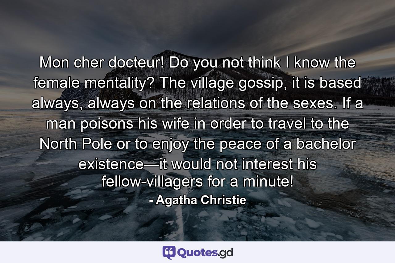 Mon cher docteur! Do you not think I know the female mentality? The village gossip, it is based always, always on the relations of the sexes. If a man poisons his wife in order to travel to the North Pole or to enjoy the peace of a bachelor existence—it would not interest his fellow-villagers for a minute! - Quote by Agatha Christie