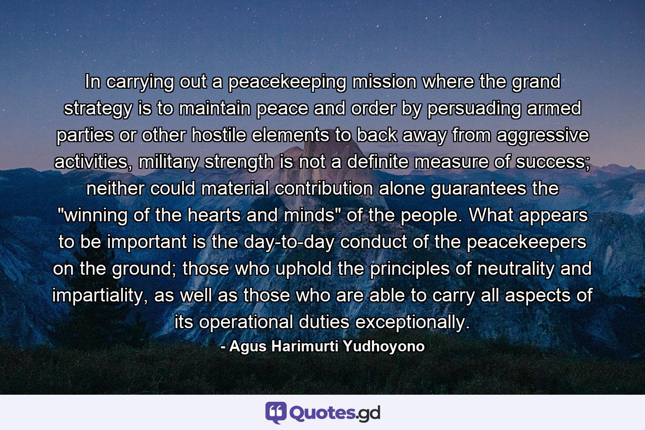 In carrying out a peacekeeping mission where the grand strategy is to maintain peace and order by persuading armed parties or other hostile elements to back away from aggressive activities, military strength is not a definite measure of success; neither could material contribution alone guarantees the 