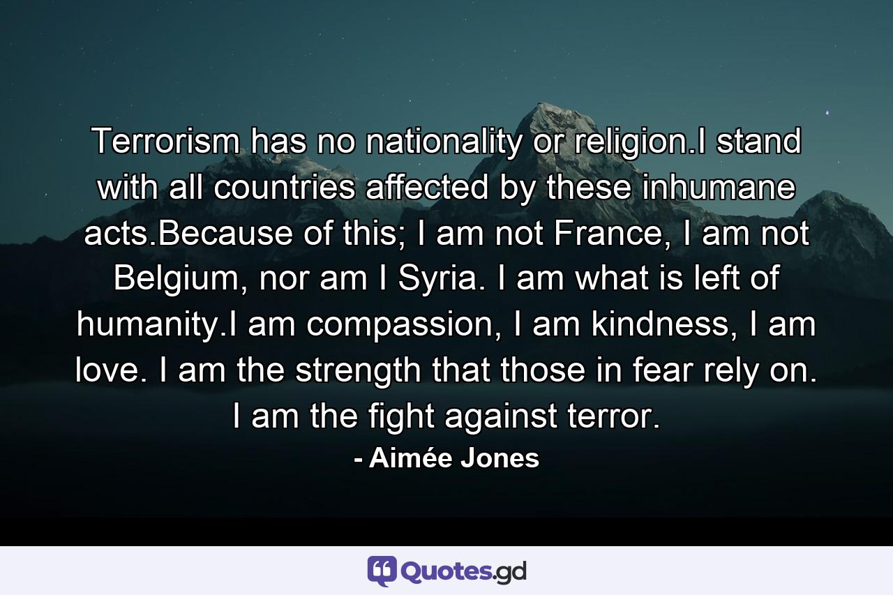 Terrorism has no nationality or religion.I stand with all countries affected by these inhumane acts.Because of this; I am not France, I am not Belgium, nor am I Syria. I am what is left of humanity.I am compassion, I am kindness, I am love. I am the strength that those in fear rely on. I am the fight against terror. - Quote by Aimée Jones