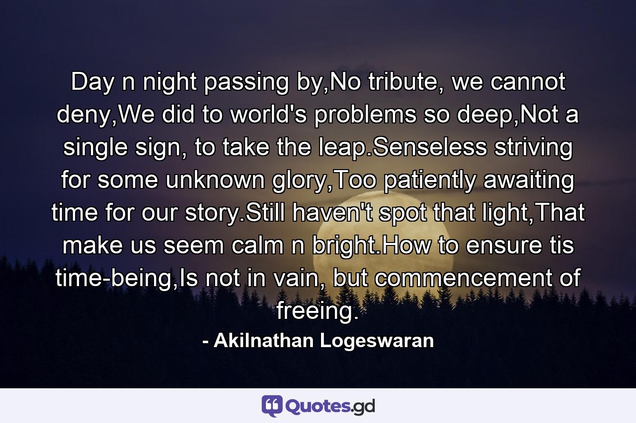 Day n night passing by,No tribute, we cannot deny,We did to world's problems so deep,Not a single sign, to take the leap.Senseless striving for some unknown glory,Too patiently awaiting time for our story.Still haven't spot that light,That make us seem calm n bright.How to ensure tis time-being,Is not in vain, but commencement of freeing. - Quote by Akilnathan Logeswaran