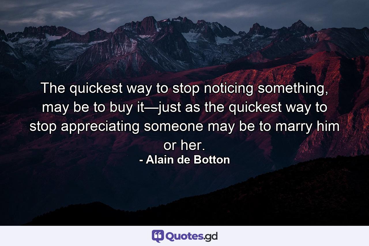 The quickest way to stop noticing something, may be to buy it—just as the quickest way to stop appreciating someone may be to marry him or her. - Quote by Alain de Botton