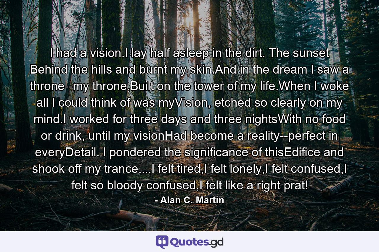 I had a vision.I lay half asleep in the dirt. The sunset Behind the hills and burnt my skin.And in the dream I saw a throne--my throne,Built on the tower of my life.When I woke all I could think of was myVision, etched so clearly on my mind.I worked for three days and three nightsWith no food or drink, until my visionHad become a reality--perfect in everyDetail. I pondered the significance of thisEdifice and shook off my trance....I felt tired,I felt lonely,I felt confused,I felt so bloody confused,I felt like a right prat! - Quote by Alan C. Martin