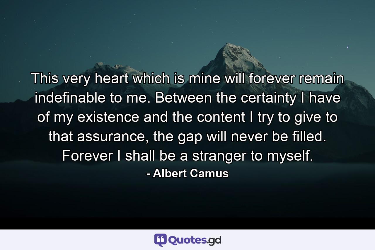 This very heart which is mine will forever remain indefinable to me. Between the certainty I have of my existence and the content I try to give to that assurance, the gap will never be filled. Forever I shall be a stranger to myself. - Quote by Albert Camus