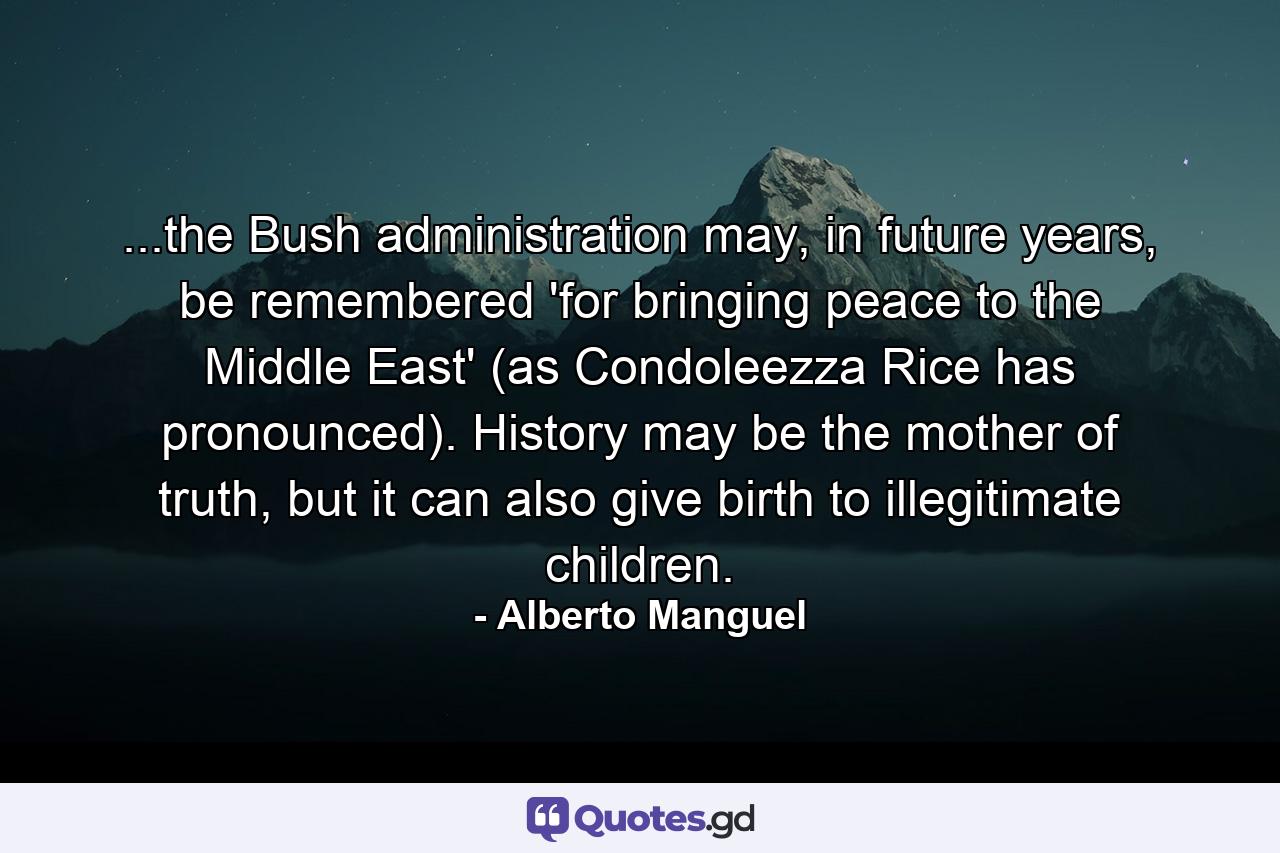 ...the Bush administration may, in future years, be remembered 'for bringing peace to the Middle East' (as Condoleezza Rice has pronounced). History may be the mother of truth, but it can also give birth to illegitimate children. - Quote by Alberto Manguel