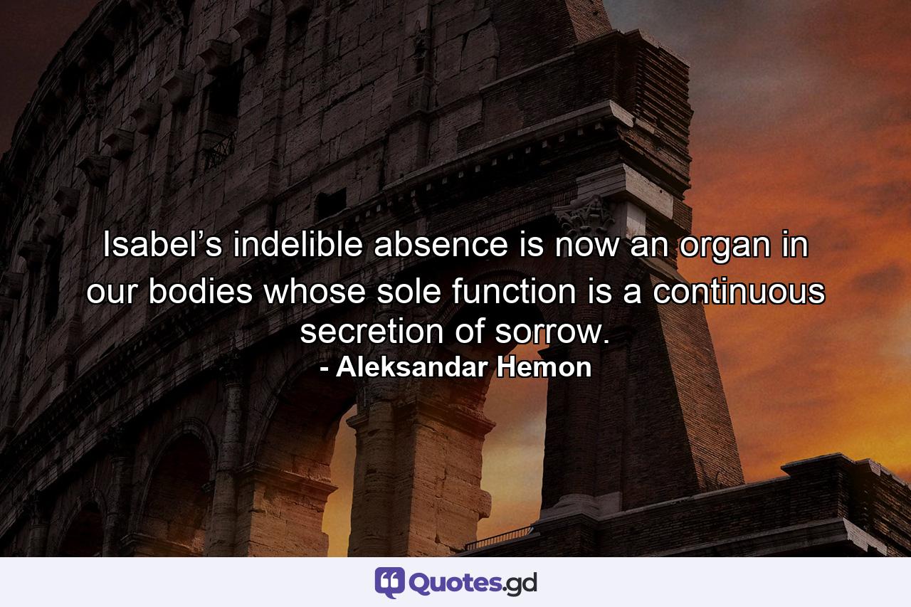 Isabel’s indelible absence is now an organ in our bodies whose sole function is a continuous secretion of sorrow. - Quote by Aleksandar Hemon