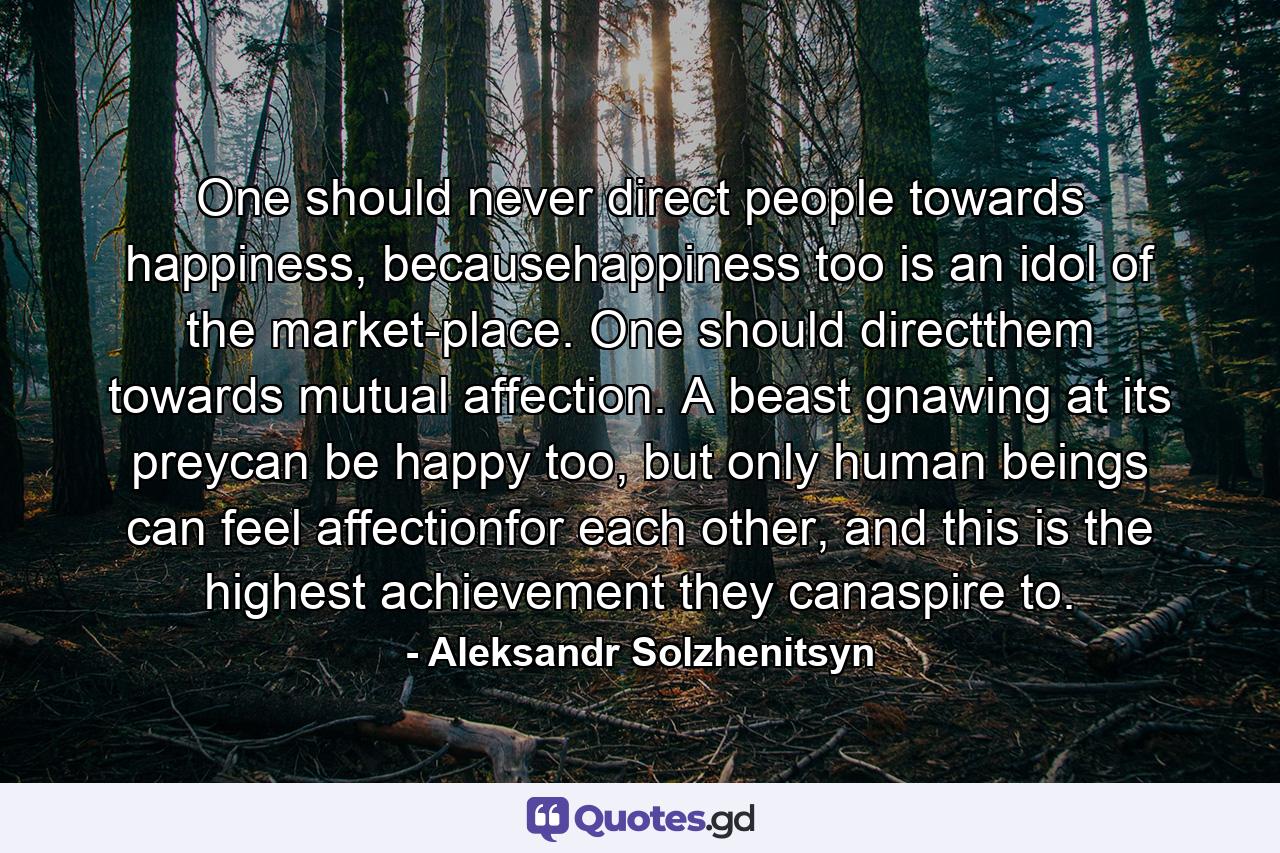 One should never direct people towards happiness, becausehappiness too is an idol of the market-place. One should directthem towards mutual affection. A beast gnawing at its preycan be happy too, but only human beings can feel affectionfor each other, and this is the highest achievement they canaspire to. - Quote by Aleksandr Solzhenitsyn