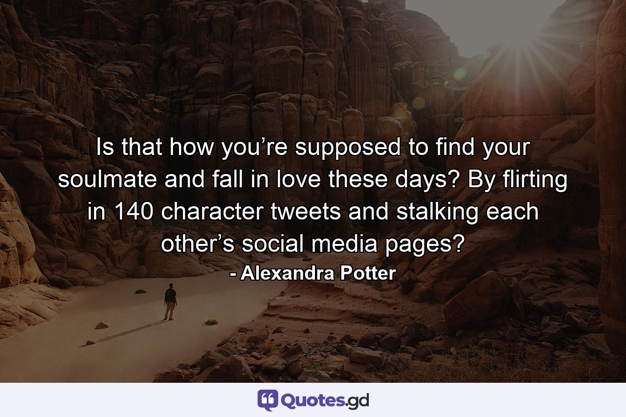 Is that how you’re supposed to find your soulmate and fall in love these days? By flirting in 140 character tweets and stalking each other’s social media pages? - Quote by Alexandra Potter