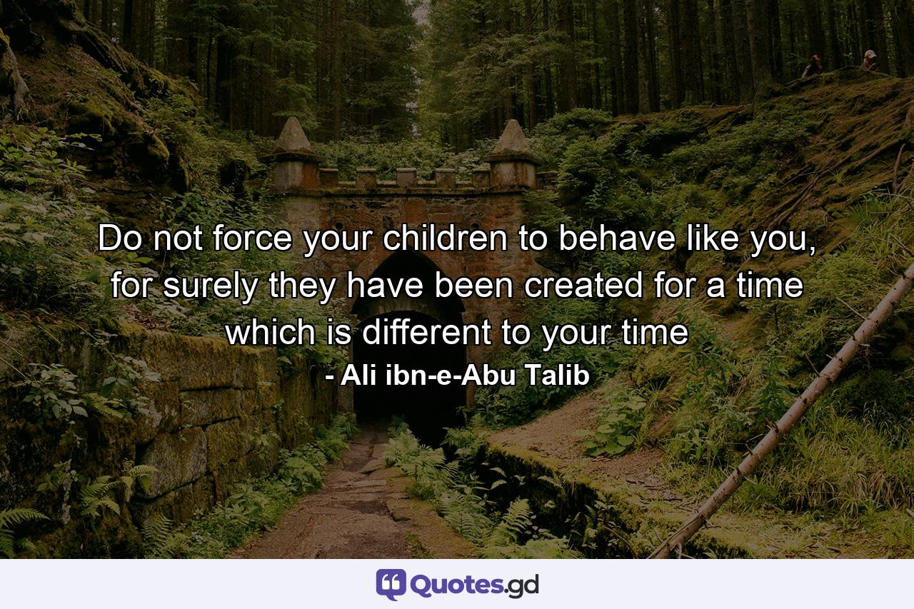 Do not force your children to behave like you, for surely they have been created for a time which is different to your time - Quote by Ali ibn-e-Abu Talib