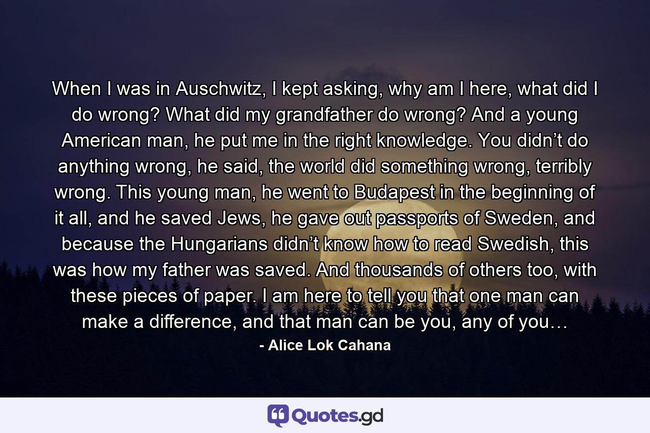 When I was in Auschwitz, I kept asking, why am I here, what did I do wrong? What did my grandfather do wrong? And a young American man, he put me in the right knowledge. You didn’t do anything wrong, he said, the world did something wrong, terribly wrong. This young man, he went to Budapest in the beginning of it all, and he saved Jews, he gave out passports of Sweden, and because the Hungarians didn’t know how to read Swedish, this was how my father was saved. And thousands of others too, with these pieces of paper. I am here to tell you that one man can make a difference, and that man can be you, any of you… - Quote by Alice Lok Cahana