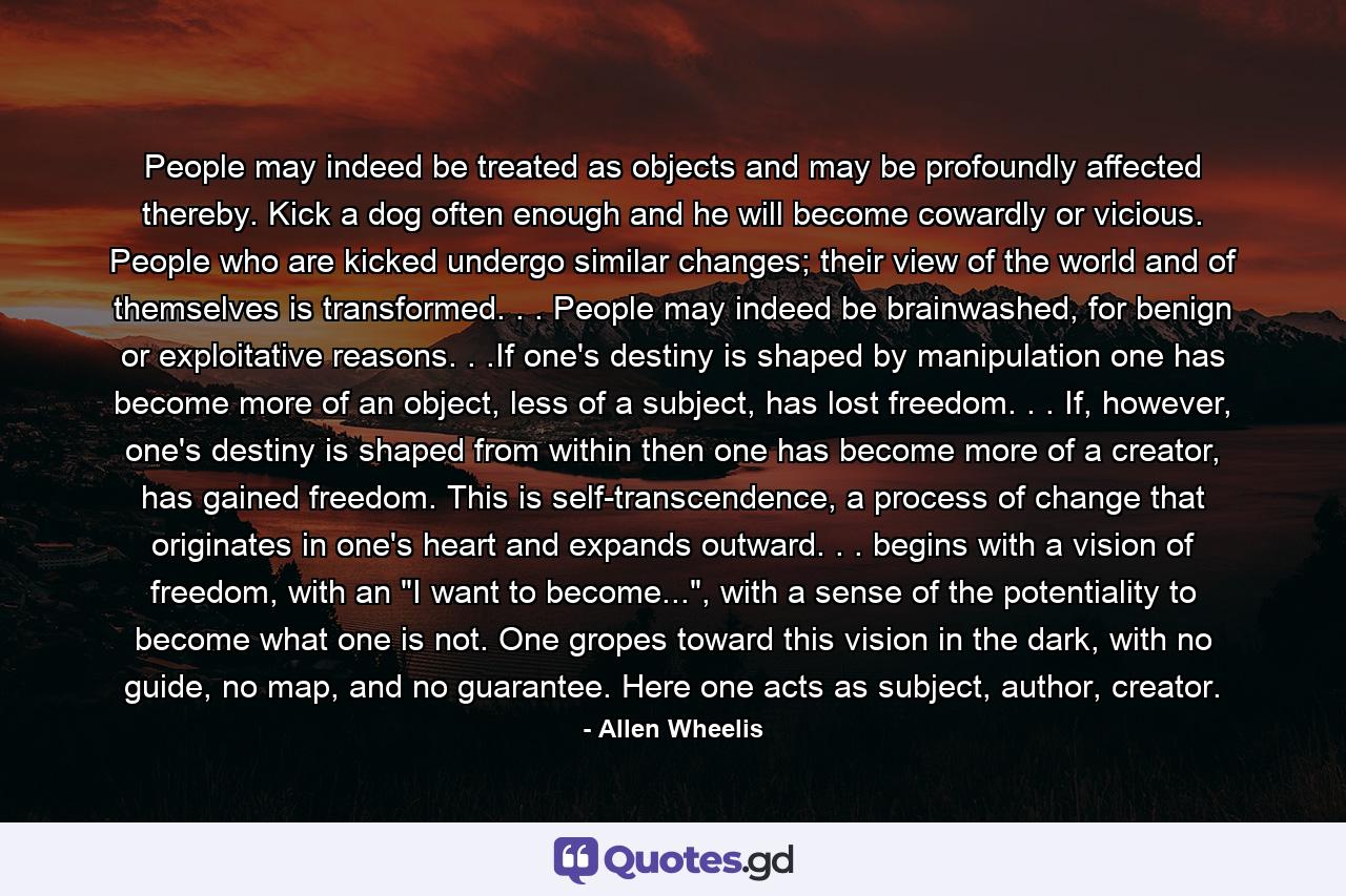 People may indeed be treated as objects and may be profoundly affected thereby. Kick a dog often enough and he will become cowardly or vicious. People who are kicked undergo similar changes; their view of the world and of themselves is transformed. . . People may indeed be brainwashed, for benign or exploitative reasons. . .If one's destiny is shaped by manipulation one has become more of an object, less of a subject, has lost freedom. . . If, however, one's destiny is shaped from within then one has become more of a creator, has gained freedom. This is self-transcendence, a process of change that originates in one's heart and expands outward. . . begins with a vision of freedom, with an 