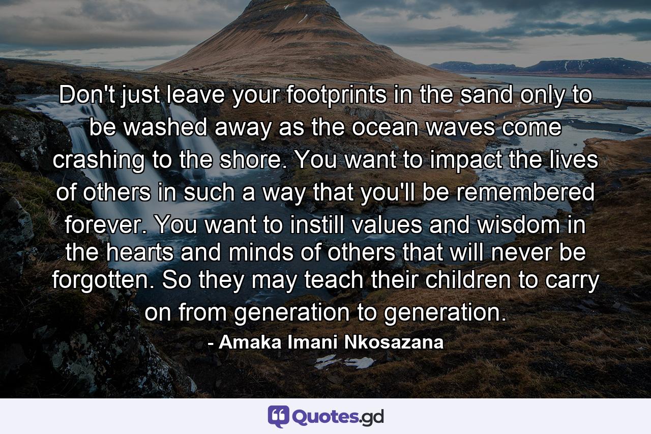 Don't just leave your footprints in the sand only to be washed away as the ocean waves come crashing to the shore. You want to impact the lives of others in such a way that you'll be remembered forever. You want to instill values and wisdom in the hearts and minds of others that will never be forgotten. So they may teach their children to carry on from generation to generation. - Quote by Amaka Imani Nkosazana