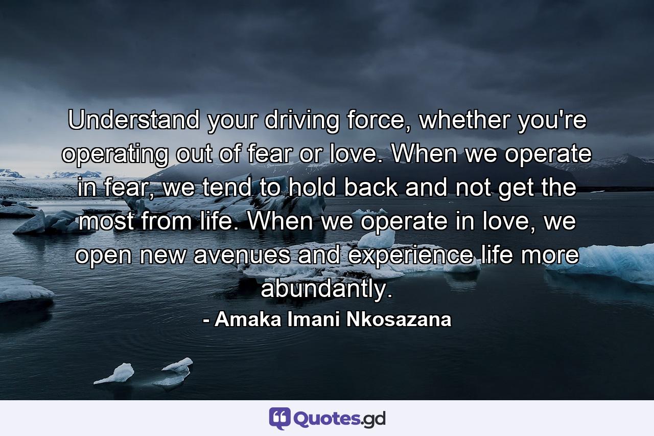 Understand your driving force, whether you're operating out of fear or love. When we operate in fear, we tend to hold back and not get the most from life. When we operate in love, we open new avenues and experience life more abundantly. - Quote by Amaka Imani Nkosazana