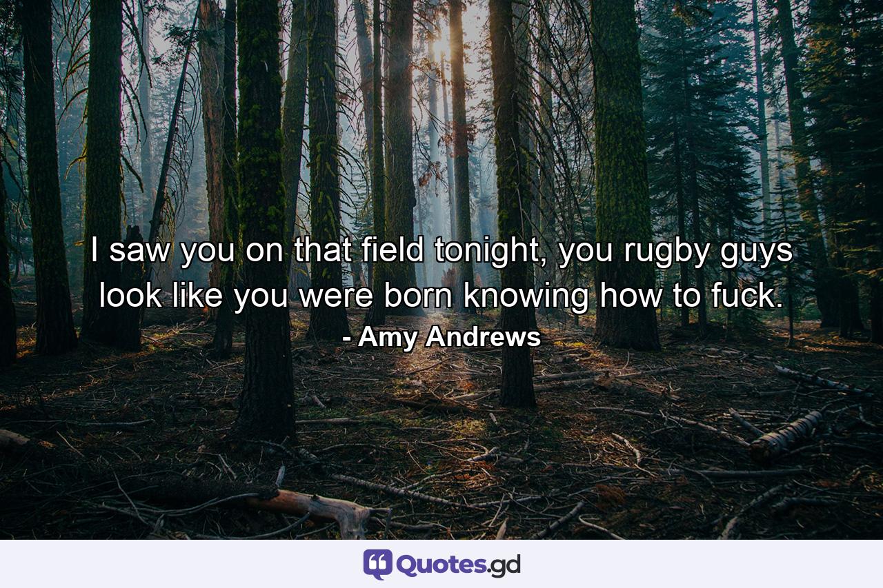 I saw you on that field tonight, you rugby guys look like you were born knowing how to fuck. - Quote by Amy Andrews