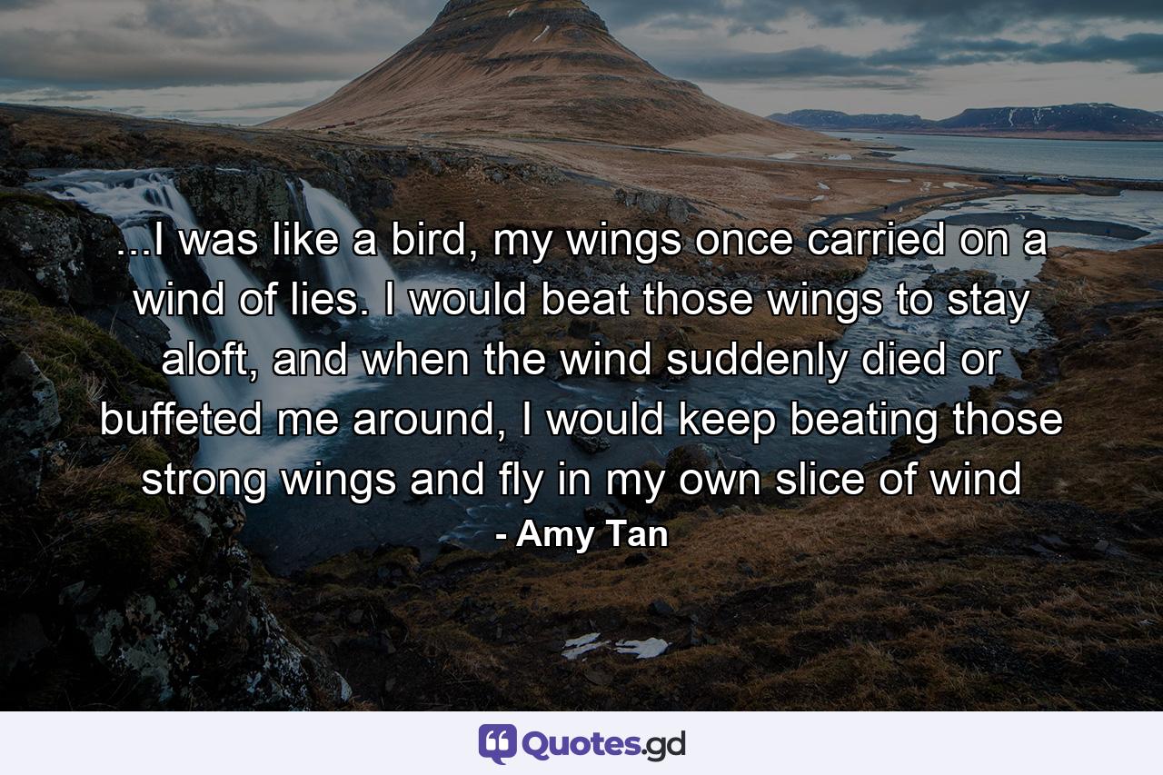 ...I was like a bird, my wings once carried on a wind of lies. I would beat those wings to stay aloft, and when the wind suddenly died or buffeted me around, I would keep beating those strong wings and fly in my own slice of wind - Quote by Amy Tan