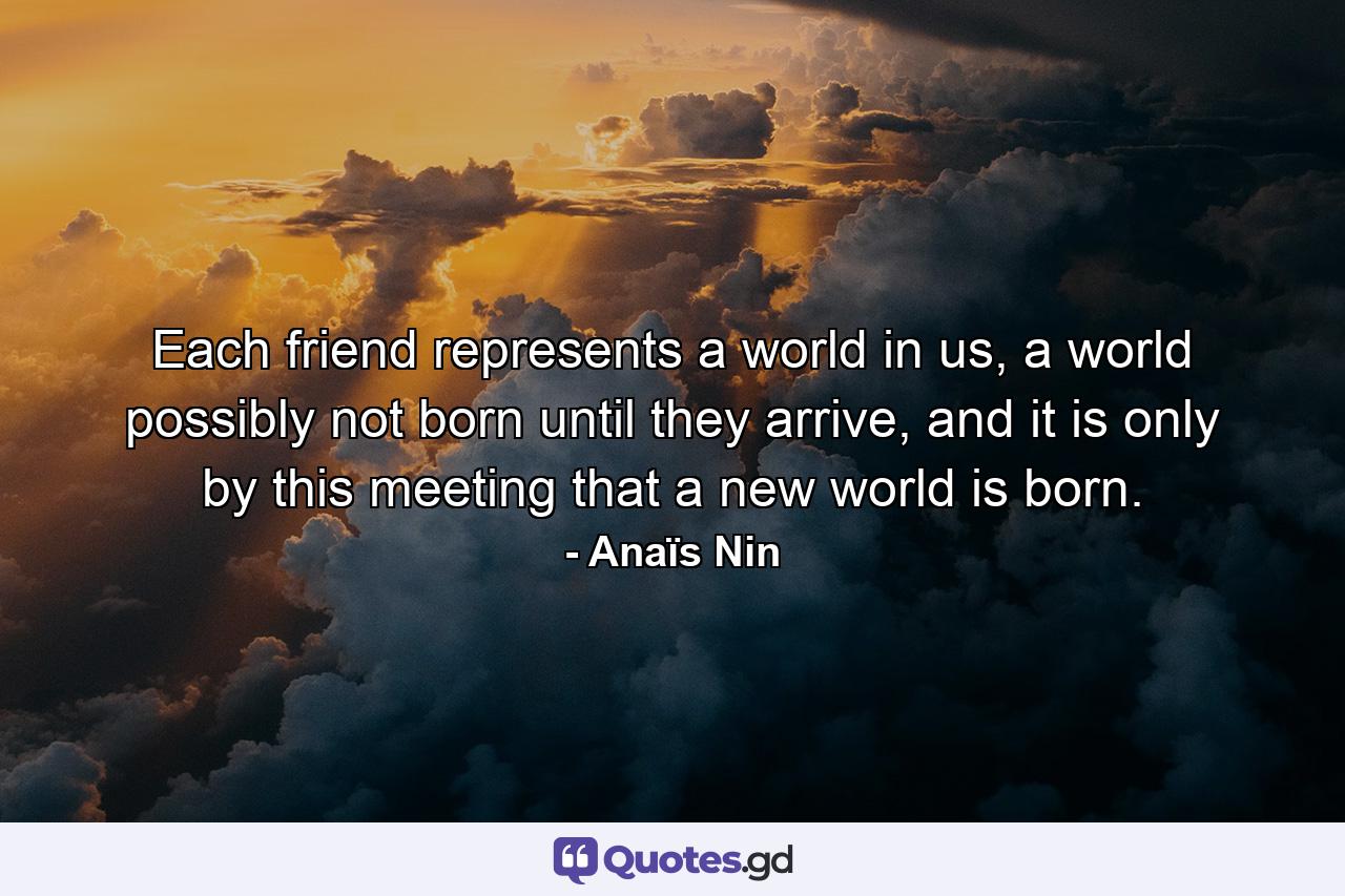 Each friend represents a world in us, a world possibly not born until they arrive, and it is only by this meeting that a new world is born. - Quote by Anaïs Nin