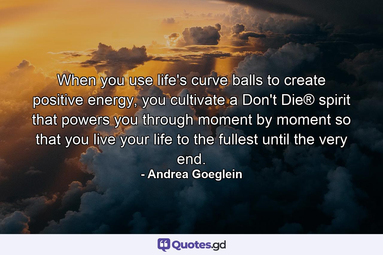 When you use life's curve balls to create positive energy, you cultivate a Don't Die® spirit that powers you through moment by moment so that you live your life to the fullest until the very end. - Quote by Andrea Goeglein