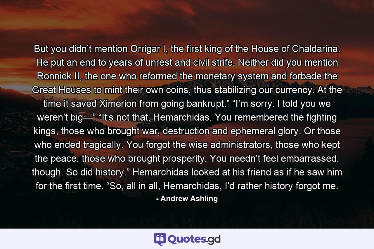 But you didn’t mention Orrigar I, the first king of the House of Chaldarina. He put an end to years of unrest and civil strife. Neither did you mention Ronnick II, the one who reformed the monetary system and forbade the Great Houses to mint their own coins, thus stabilizing our currency. At the time it saved Ximerion from going bankrupt.” “I’m sorry. I told you we weren’t big—” “It’s not that, Hemarchidas. You remembered the fighting kings, those who brought war, destruction and ephemeral glory. Or those who ended tragically. You forgot the wise administrators, those who kept the peace, those who brought prosperity. You needn’t feel embarrassed, though. So did history.” Hemarchidas looked at his friend as if he saw him for the first time. “So, all in all, Hemarchidas, I’d rather history forgot me. - Quote by Andrew Ashling