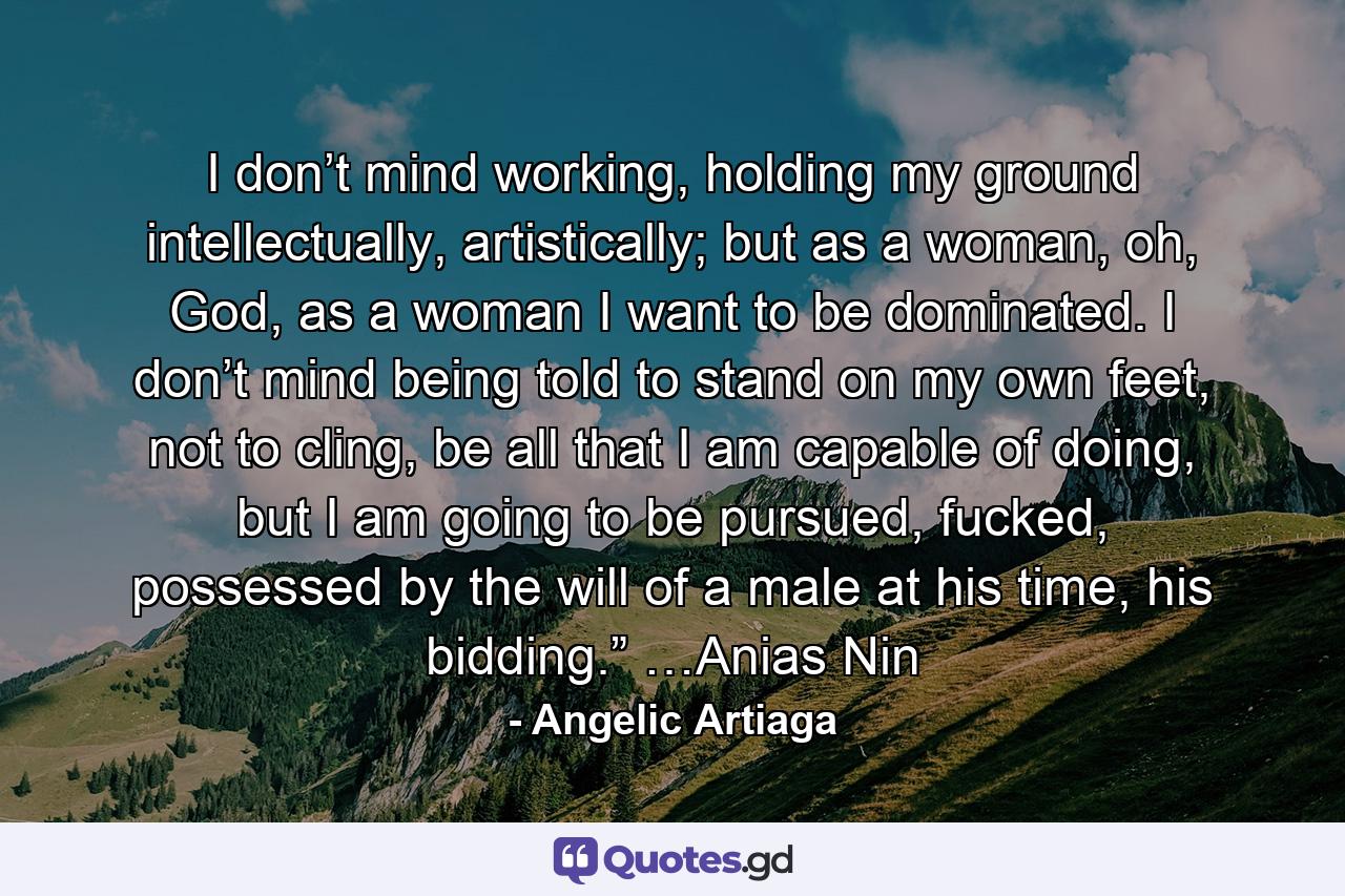 I don’t mind working, holding my ground intellectually, artistically; but as a woman, oh, God, as a woman I want to be dominated. I don’t mind being told to stand on my own feet, not to cling, be all that I am capable of doing, but I am going to be pursued, fucked, possessed by the will of a male at his time, his bidding.” …Anias Nin - Quote by Angelic Artiaga