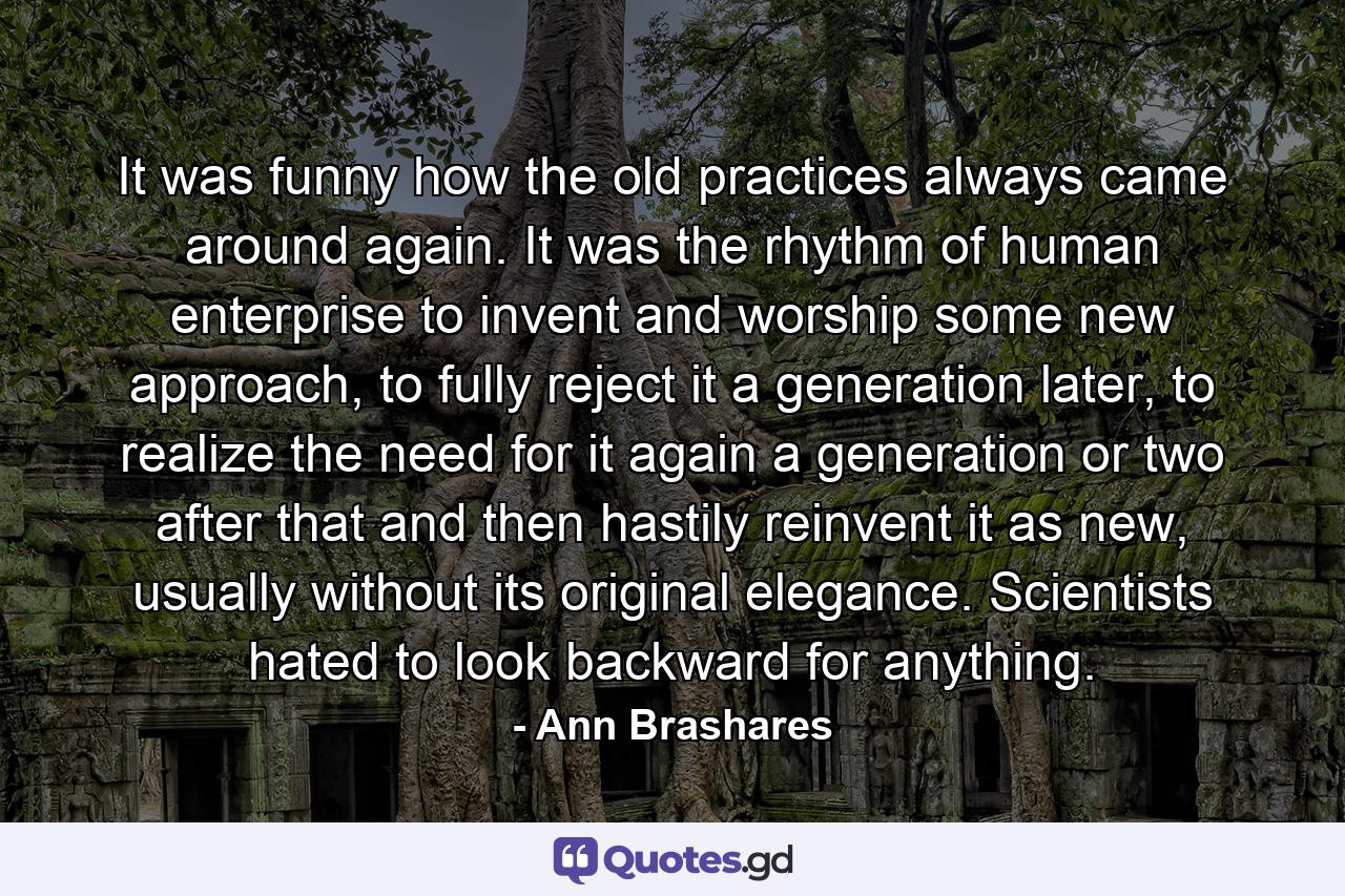 It was funny how the old practices always came around again. It was the rhythm of human enterprise to invent and worship some new approach, to fully reject it a generation later, to realize the need for it again a generation or two after that and then hastily reinvent it as new, usually without its original elegance. Scientists hated to look backward for anything. - Quote by Ann Brashares