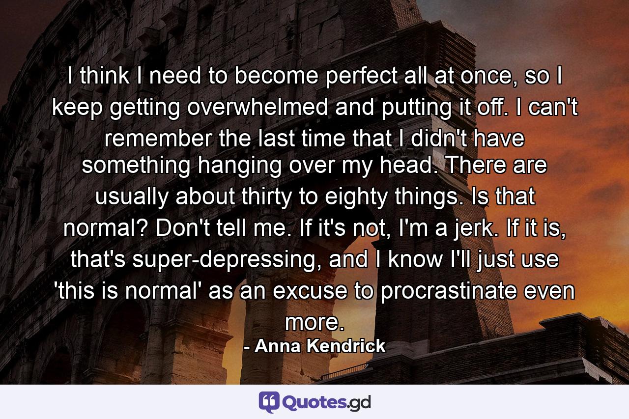 I think I need to become perfect all at once, so I keep getting overwhelmed and putting it off. I can't remember the last time that I didn't have something hanging over my head. There are usually about thirty to eighty things. Is that normal? Don't tell me. If it's not, I'm a jerk. If it is, that's super-depressing, and I know I'll just use 'this is normal' as an excuse to procrastinate even more. - Quote by Anna Kendrick