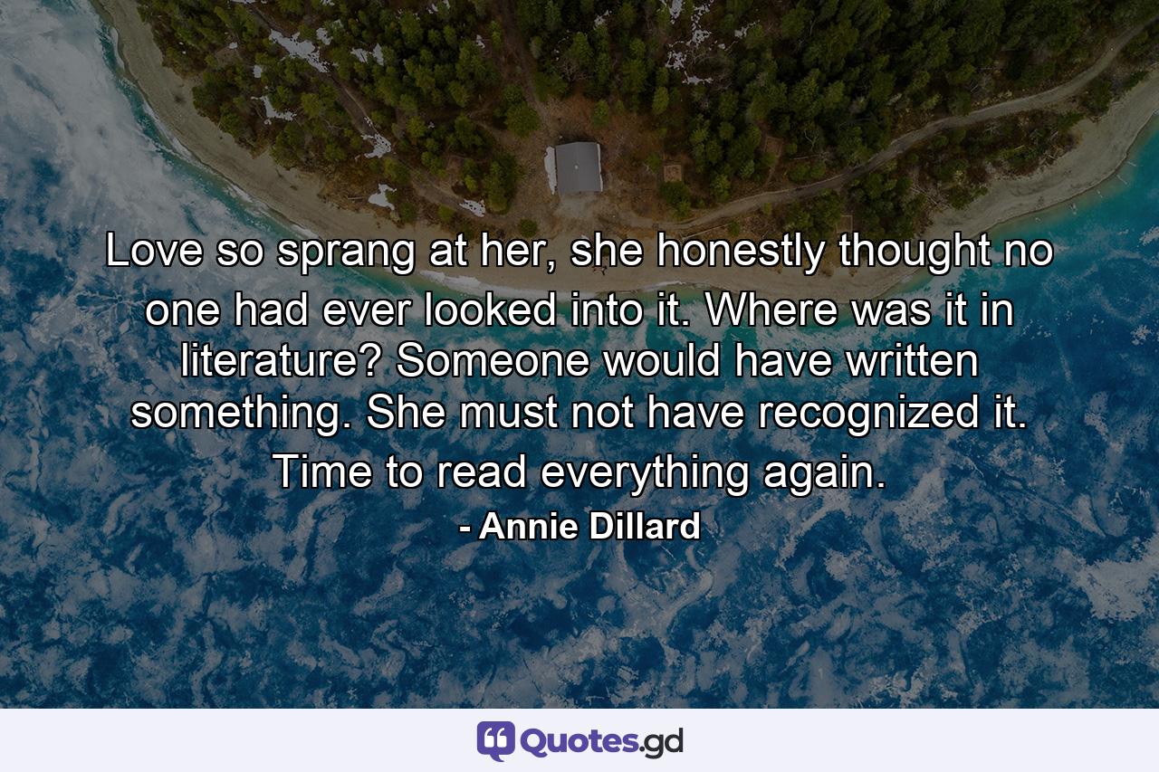 Love so sprang at her, she honestly thought no one had ever looked into it. Where was it in literature? Someone would have written something. She must not have recognized it. Time to read everything again. - Quote by Annie Dillard