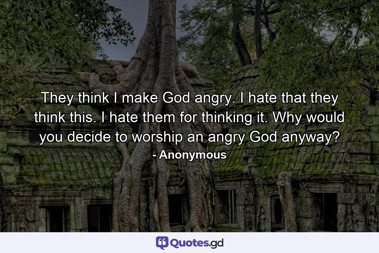 They think I make God angry. I hate that they think this. I hate them for thinking it. Why would you decide to worship an angry God anyway? - Quote by Anonymous