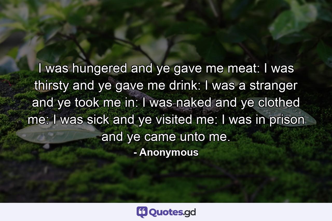 I was hungered  and ye gave me meat: I was thirsty  and ye gave me drink: I was a stranger  and ye took me in: I was naked  and ye clothed me: I was sick  and ye visited me: I was in prison  and ye came unto me. - Quote by Anonymous