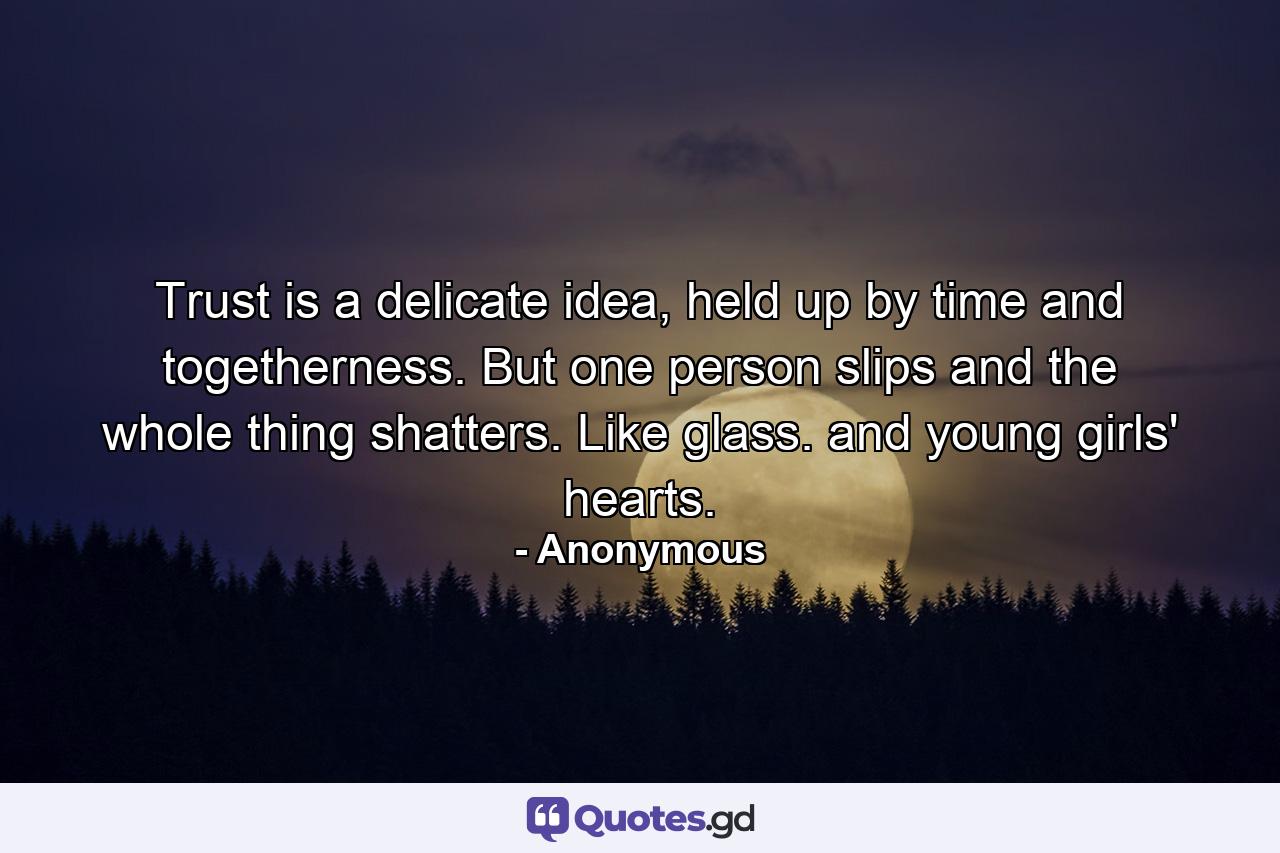 Trust is a delicate idea, held up by time and togetherness. But one person slips and the whole thing shatters. Like glass. and young girls' hearts. - Quote by Anonymous