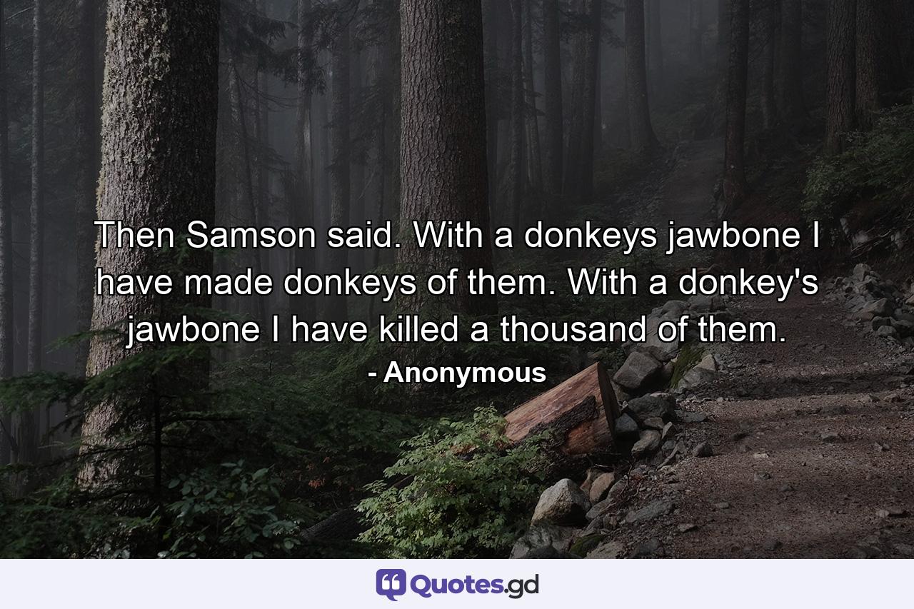 Then Samson said. With a donkeys jawbone I have made donkeys of them. With a donkey's jawbone I have killed a thousand of them. - Quote by Anonymous