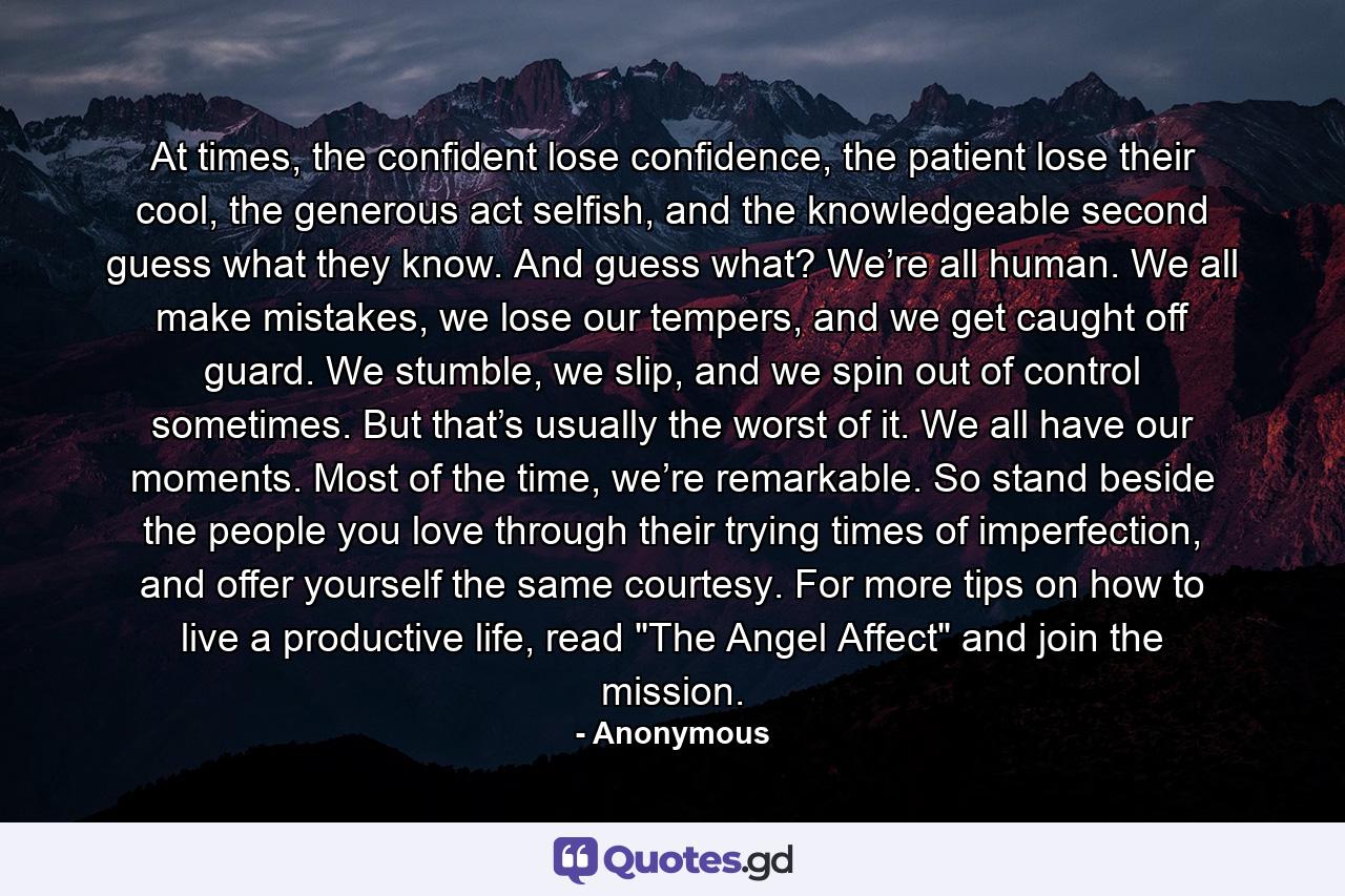 At times, the confident lose confidence, the patient lose their cool, the generous act selfish, and the knowledgeable second guess what they know. And guess what? We’re all human. We all make mistakes, we lose our tempers, and we get caught off guard. We stumble, we slip, and we spin out of control sometimes. But that’s usually the worst of it. We all have our moments. Most of the time, we’re remarkable. So stand beside the people you love through their trying times of imperfection, and offer yourself the same courtesy. For more tips on how to live a productive life, read 