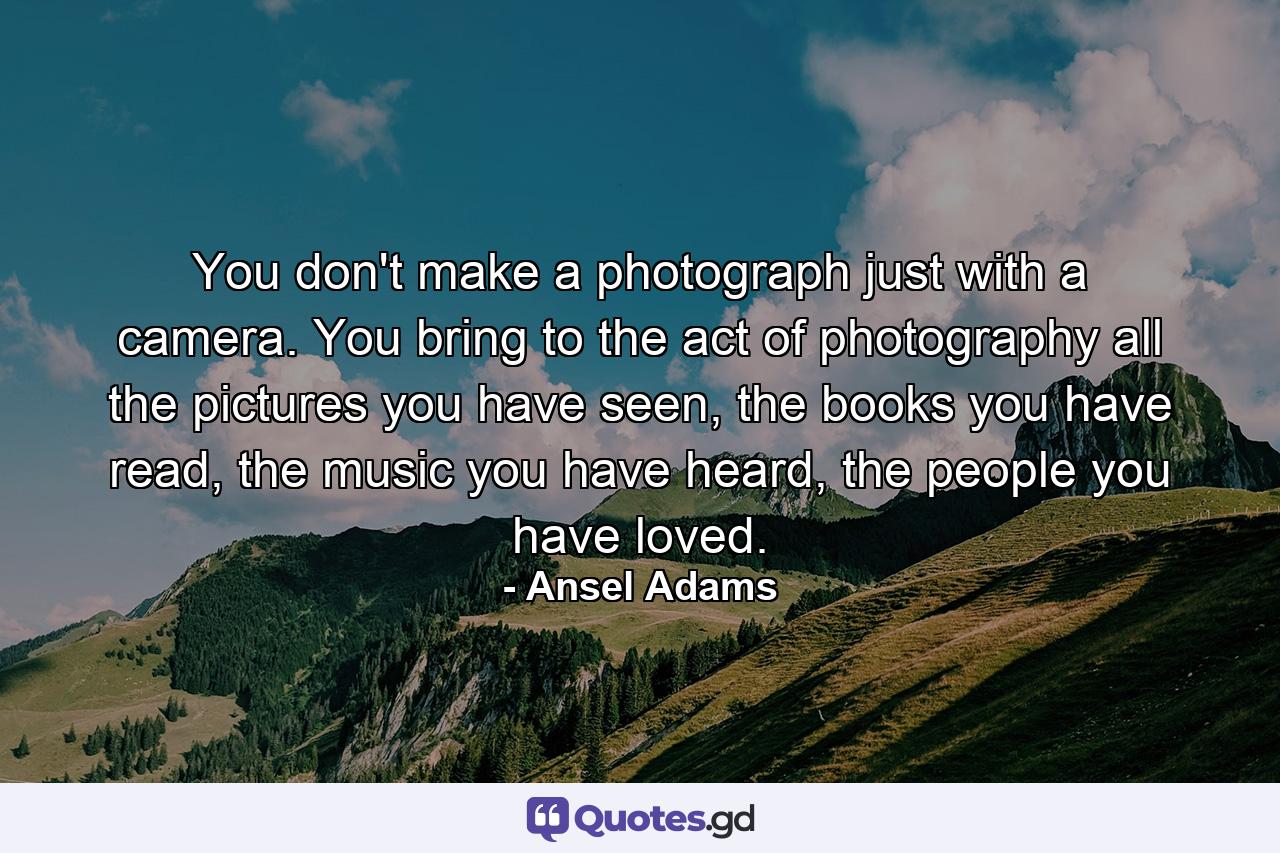 You don't make a photograph just with a camera. You bring to the act of photography all the pictures you have seen, the books you have read, the music you have heard, the people you have loved. - Quote by Ansel Adams