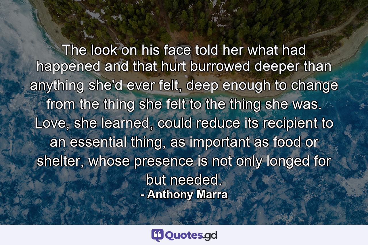 The look on his face told her what had happened and that hurt burrowed deeper than anything she'd ever felt, deep enough to change from the thing she felt to the thing she was. Love, she learned, could reduce its recipient to an essential thing, as important as food or shelter, whose presence is not only longed for but needed. - Quote by Anthony Marra